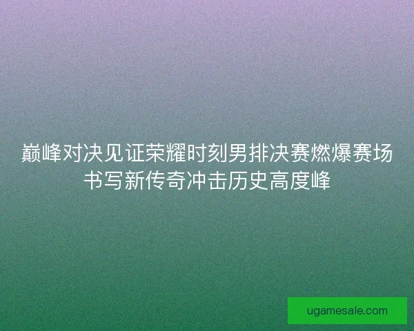 巅峰对决见证荣耀时刻男排决赛燃爆赛场书写新传奇冲击历史高度峰 巅峰对决见证荣耀时刻男排决赛燃爆赛场书写新传奇冲击历史高度峰