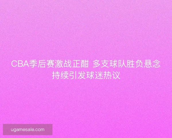 CBA季后赛激战正酣 多支球队胜负悬念持续引发球迷热议 CBA季后赛激战正酣 多支球队胜负悬念持续引发球迷热议