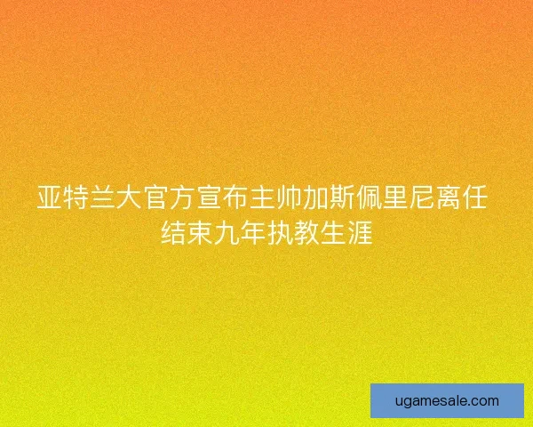 亚特兰大官方宣布主帅加斯佩里尼离任 结束九年执教生涯 亚特兰大官方宣布主帅加斯佩里尼离任 结束九年执教生涯