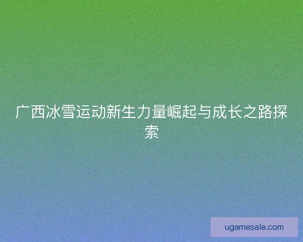 广西冰雪运动新生力量崛起与成长之路探索 广西冰雪运动新生力量崛起与成长之路探索