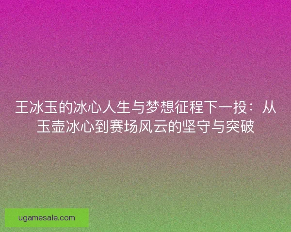 王冰玉的冰心人生与梦想征程下一投:从玉壶冰心到赛场风云的坚守与突破 王冰玉的冰心人生与梦想征程下一投:从玉壶冰心到赛场风云的坚守与突破