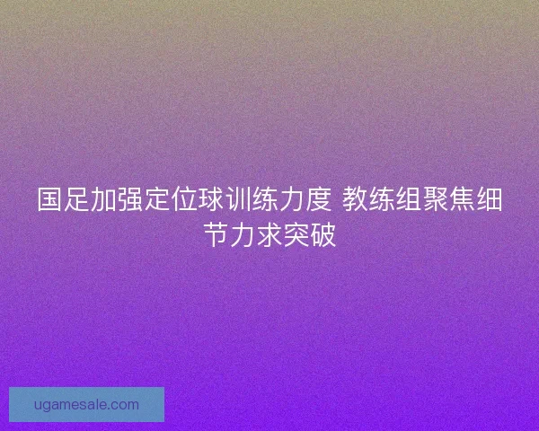 国足加强定位球训练力度 教练组聚焦细节力求突破 国足加强定位球训练力度 教练组聚焦细节力求突破