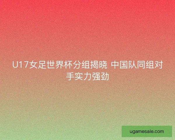 U17女足世界杯分组揭晓 中国队同组对手实力强劲