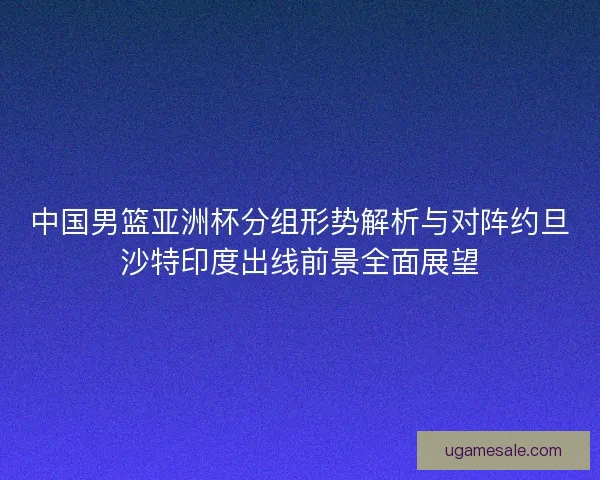 中国男篮亚洲杯分组形势解析与对阵约旦沙特印度出线前景全面展望 中国男篮亚洲杯分组形势解析与对阵约旦沙特印度出线前景全面展望