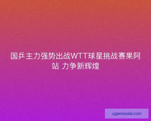 国乒主力强势出战WTT球星挑战赛果阿站 力争新辉煌 国乒主力强势出战WTT球星挑战赛果阿站 力争新辉煌