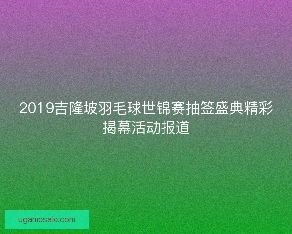 2019吉隆坡羽毛球世锦赛抽签盛典精彩揭幕活动报道 2019吉隆坡羽毛球世锦赛抽签盛典精彩揭幕活动报道