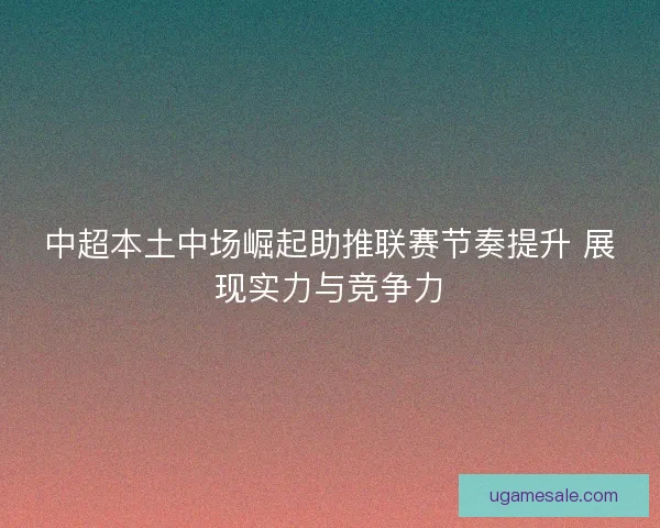 中超本土中场崛起助推联赛节奏提升 展现实力与竞争力 中超本土中场崛起助推联赛节奏提升 展现实力与竞争力
