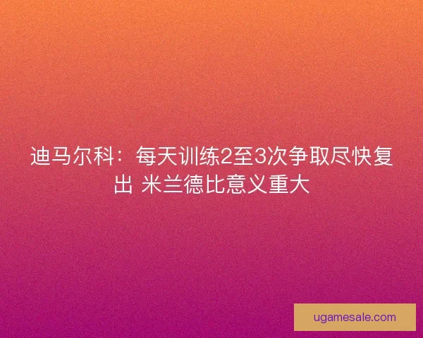 迪马尔科:每天训练2至3次争取尽快复出 米兰德比意义重大 迪马尔科:每天训练2至3次争取尽快复出 米兰德比意义重大