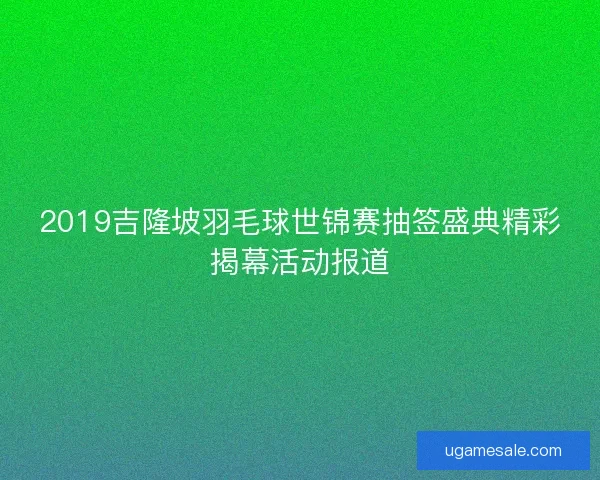 2019吉隆坡羽毛球世锦赛抽签盛典精彩揭幕活动报道 2019吉隆坡羽毛球世锦赛抽签盛典精彩揭幕活动报道