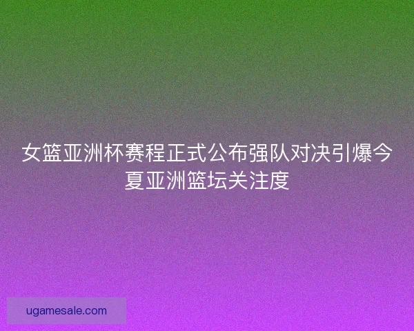 女篮亚洲杯赛程正式公布强队对决引爆今夏亚洲篮坛关注度