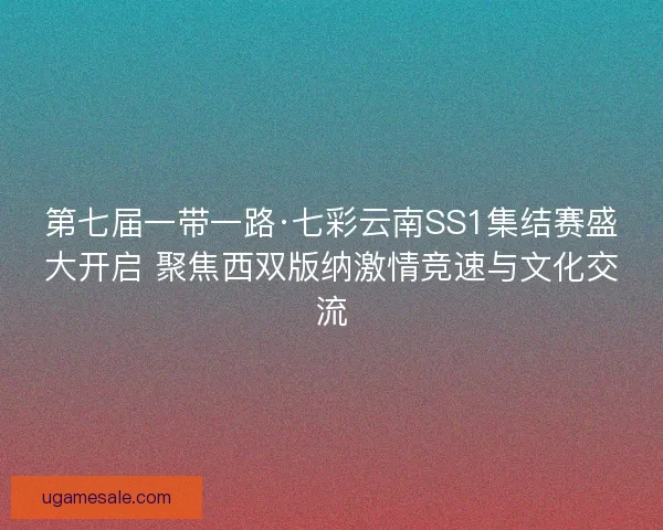 第七届一带一路·七彩云南SS1集结赛盛大开启 聚焦西双版纳激情竞速与文化交流 第七届一带一路·七彩云南SS1集结赛盛大开启 聚焦西双版纳激情竞速与文化交流